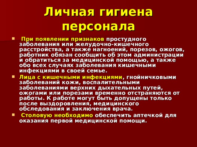 Личная гигиена персонала  При появлении признаков простудного заболевания или желудочно-кишечного расстройства, а также нагноений, порезов, ожогов, работник обязан сообщить об этом администрации и обратиться за медицинской помощью, а также обо всех случаях заболевания кишечными инфекциями в своей семье. Лица с кишечными инфекциями , гнойничковыми заболеваний кожи, воспалительными заболеваниями верхних дыхательных путей, ожогами или поре­зами временно отстраняются от работы. К работе могут быть допущены только после выздоровления, медицинского обследования и заключения врача.  Столовую необходимо обеспечить аптечкой для оказания первой медицинской помощи. 