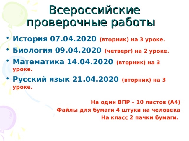 Всероссийские проверочные работы История 07.04.2020  (вторник) на 3 уроке. Биология 09.04.2020  (четверг) на 2 уроке. Математика 14.04.2020  (вторник) на 3 уроке. Русский язык 21.04.2020  (вторник) на 3 уроке.  На один ВПР – 10 листов (А4) Файлы для бумаги 4 штуки на человека На класс 2 пачки бумаги. 