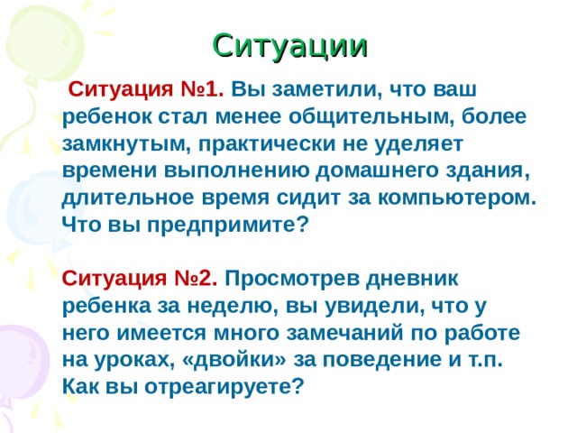 Ситуации  Ситуация №1.  Вы заметили, что ваш ребенок стал менее общительным, более замкнутым, практически не уделяет времени выполнению домашнего здания, длительное время сидит за компьютером. Что вы предпримите?    Ситуация №2.  Просмотрев дневник ребенка за неделю, вы увидели, что у него имеется много замечаний по работе на уроках, «двойки» за поведение и т.п. Как вы отреагируете?    