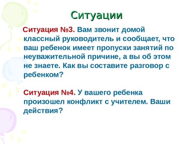 Ситуации   Ситуация №3.  Вам звонит домой классный руководитель и сообщает, что ваш ребенок имеет пропуски занятий по неуважительной причине, а вы об этом не знаете. Как вы составите разговор с ребенком?    Ситуация №4.  У вашего ребенка произошел конфликт с учителем. Ваши действия?  