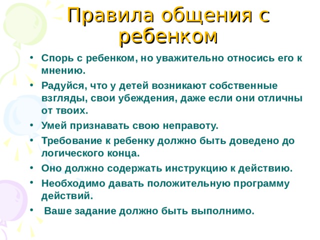 Правила общения с ребенком Спорь с ребенком, но уважительно относись его к мнению. Радуйся, что у детей возникают собственные взгляды, свои убеждения, даже если они отличны от твоих. Умей признавать свою неправоту. Требование к ребенку должно быть доведено до логического конца. Оно должно содержать инструкцию к действию. Необходимо давать положительную программу действий.  Ваше задание должно быть выполнимо. 