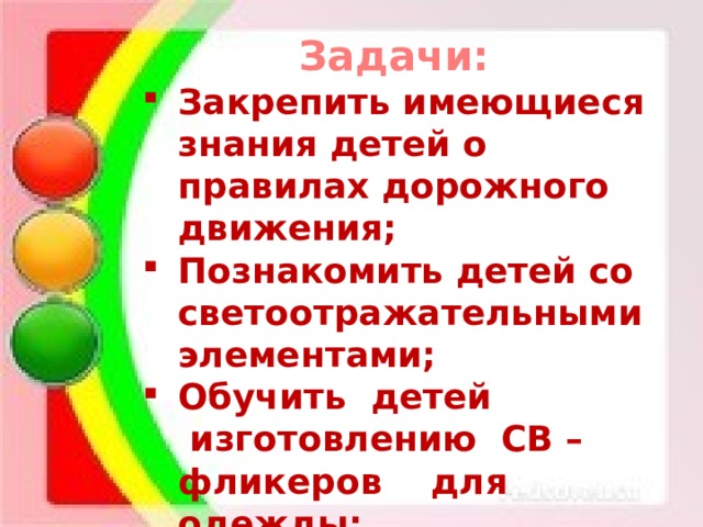 Задачи: Закрепить имеющиеся знания детей о правилах дорожного движения; Познакомить детей со светоотражательными элементами; Обучить  детей  изготовлению  СВ – фликеров    для одежды; Воспитывать аккуратность и осторожность при работе. 