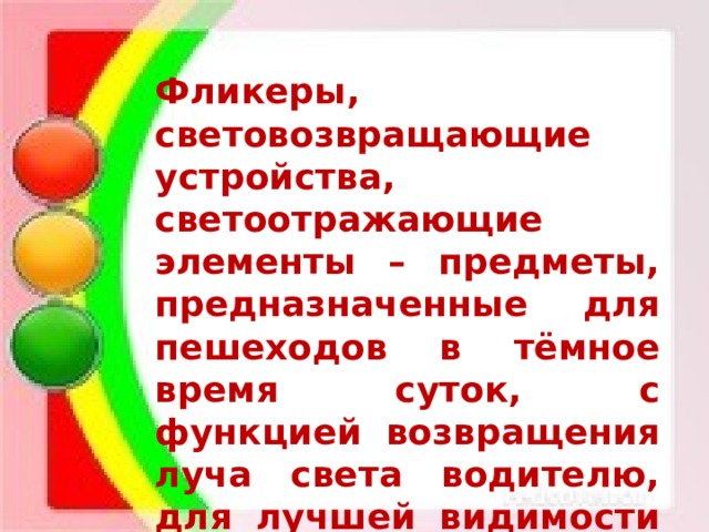 Фликеры, световозвращающие устройства, светоотражающие элементы – предметы, предназначенные для пешеходов в тёмное время суток, с функцией возвращения луча света водителю, для лучшей видимости пешехода на проезжей части. 