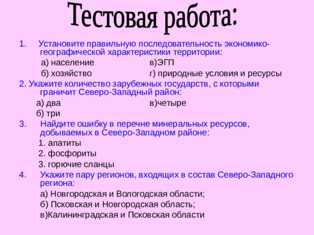 1. Установите правильную последовательность экономико-географической характеристики территории :  а) население в)ЭГП  б) хозяйство г) природные условия и ресурсы 2 . Укажите количество зарубежных государств, с которыми граничит Северо-Западный район:  а) два в)четыре  б) три Найдите ошибку в перечне минеральных ресурсов, добываемых в Северо-Западном районе:  1. апатиты  2. фосфориты  3. горючие сланцы Укажите пару регионов, входящих в состав Северо-Западного региона:  а) Новгородская и Вологодская области;  б) Псковская и Новгородская область;  в)Калининградская и Псковская области 