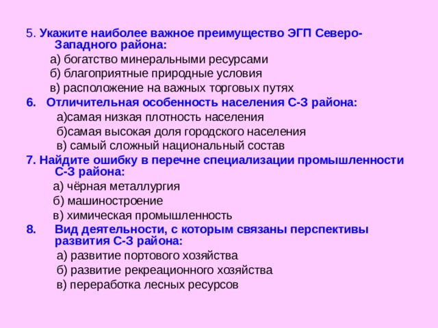 5. Укажите наиболее важное преимущество ЭГП Северо-Западного района:  а) богатство минеральными ресурсами  б) благоприятные природные условия  в) расположение на важных торговых  путях 6. Отличительная особенность населения С-З района:  а)самая низкая плотность населения  б)самая высокая доля городского населения  в) самый сложный национальный состав 7. Найдите ошибку в перечне специализации промышленности С-З района:   а) чёрная металлургия  б) машиностроение  в) химическая промышленность Вид деятельности, с которым связаны перспективы развития С-З района:  а) развитие портового хозяйства  б) развитие рекреационного хозяйства  в) переработка лесных ресурсов 