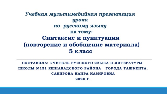 Учебная мультимедийная презентация урока  по русскому языку  на тему: Синтаксис и пунктуация  (повторение и обобщение материала)  5 класс Составила: учитель русского языка и литературы школы №151 Яшнабадского района города Ташкента. САБИРОВА НАИРА НАЗИРОВНА 2020 Г.