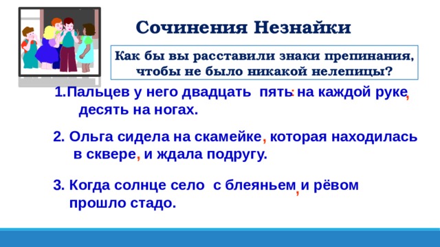 Сочинения Незнайки Как бы вы расставили знаки препинания, чтобы не было никакой нелепицы? Пальцев у него двадцать пять на каждой руке  десять на ногах. : , 2. Ольга сидела на скамейке которая находилась  в сквере и ждала подругу. , , 3. Когда солнце село с блеяньем и рёвом  прошло стадо. ,