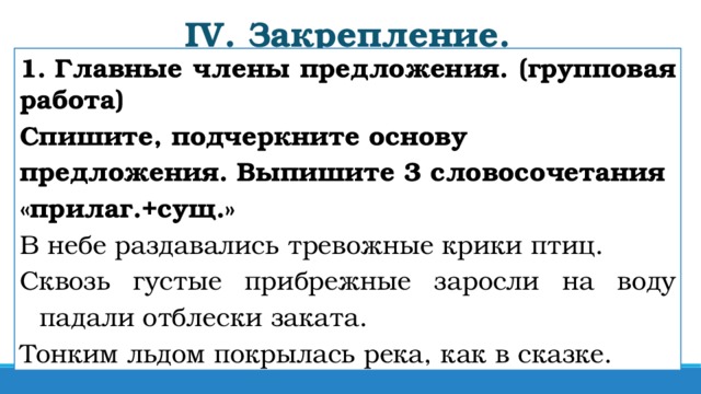 IV. Закрепление. 1. Главные члены предложения. (групповая работа) Спишите, подчеркните основу предложения. Выпишите 3 словосочетания «прилаг.+сущ.» В небе раздавались тревожные крики птиц. Сквозь густые прибрежные заросли на воду падали отблески заката. Тонким льдом покрылась река, как в сказке.