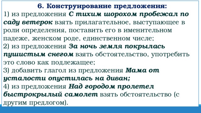 6. Конструирование предложения:  1) из предложения  С тихим шорохом пробежал по саду ветерок  взять прилагательное, выступающее в роли определения, поставить его в именительном падеже, женском роде, единственном числе;  2) из предложения  За ночь земля покрылась пушистым снегом   взять обстоятельство, употребить это слово как подлежащее;  3) добавить глагол из предложения  Мама от усталости опустилась на диван;  4) из предложения  Над городом пролетел быстрокрылый самолет  взять обстоятельство (с другим предлогом).