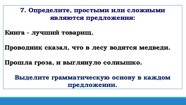7. Определите, простыми или сложными являются предложения: Книга - лучший товарищ. Проводник сказал, что в лесу водятся медведи.  Прошла гроза, и выглянуло солнышко.  Выделите грамматическую основу в каждом предложении.