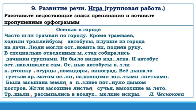 9. Развитие речи. Игра (групповая работа.) Расставьте недостающие знаки препинания и вставьте пропущенные орфограммы  Осенью в городе Часто шли трамваи по городу. Кроме трамваев, ходили троллейбусы автобусы, идущие из города на дачи. Люди могли ост..новить их, подняв руку. В специально отведенных м..стах собирались  дачники группами. Их было видно изд..лека. И автобус ост..навливался сам. Ос..нью автобусы в..зли к..ртошку огурцы помидоры виноград. Всё дышало  густым ар..матом ос..ни падающими зол..тыми листьями.  Была засыпана земля а п..зднее пот..нуло дымом костров. Жгли засохшие листья сучья, высохшие за лето. Тр..щали рассыпались в воздух.. мелкие искры.  Л. Чеснокова , , , , , , , ,
