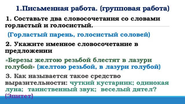 1.Письменная работа. (групповая работа) 1. Составьте два словосочетания со словами горластый и голосистый.  (Горластый парень, голосистый соловей) 2. Укажите именное словосочетание в предложении    «Березы желтою резьбой блестят в лазури голубой» (желтою резьбой, в лазури голубой) 3. Как называется такое средство выразительности:  чуткий кустарник; одинокая луна;  таинственный звук;  веселый дятел? (Эпитет)