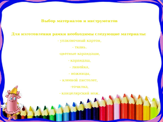 Выбор материалов и инструментов     Для изготовления рамки необходимы следующие материалы:  - упаковочный картон,  - ткань.  -цветные карандаши,  - карандаш,  - линейка,  - ножницы,  - клеевой пистолет,  -точилка,  - канцелярский нож.   