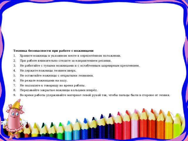 Техника безопасности при работе с ножницами  1.    Храните ножницы в указанном месте в определённом положении.  2.    При работе внимательно следите за направлением резания.  3.    Не работайте с тупыми ножницами и с ослабленным шарнирным креплением.  4.    Не держите ножницы лезвием вверх.  5.    Не оставляйте ножницы с открытыми лезвиями.  6.    Не режьте ножницами на ходу.  7.    Не подходите к товарищу во время работы.  8.    Передавайте закрытые ножницы кольцами вперёд.  9.    Во время работы удерживайте материал левой рукой так, чтобы пальцы были в стороне от лезвия.   