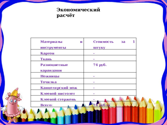 Экономический расчёт   Материалы и инструменты Картон Стоимость за 1 штуку - Ткань - Разноцветные карандаши 74 руб. Ножницы Точилка - - Канцелярский нож - Клеевой пистолет - Клеевой стержень - Всего: 74 рубля 