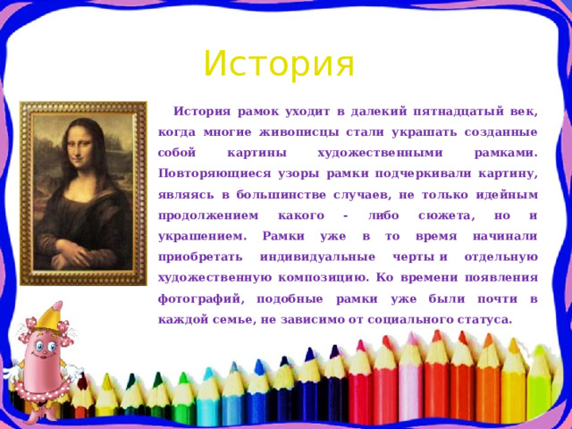 История История рамок уходит в далекий пятнадцатый век, когда многие живописцы стали украшать созданные собой картины художественными рамками. Повторяющиеся узоры рамки подчеркивали картину, являясь в большинстве случаев, не только идейным продолжением какого - либо сюжета, но и украшением. Рамки уже в то время начинали приобретать индивидуальные черты и отдельную художественную композицию. Ко времени появления фотографий, подобные рамки уже были почти в каждой семье, не зависимо от социального статуса. 