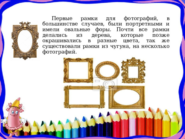 Первые рамки для фотографий, в большинстве случаев, были портретными и имели овальные форы. Почти все рамки делались из дерева, которые позже окрашивались в разные цвета, так же существовали рамки из чугуна, на несколько фотографий. 