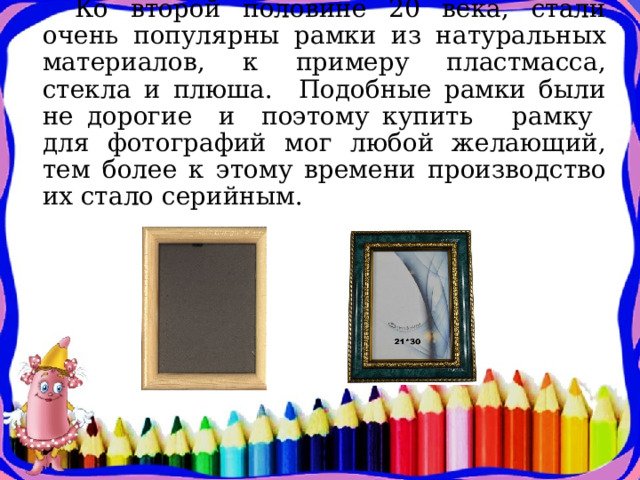  Ко второй половине 20 века, стали очень популярны рамки из натуральных материалов, к примеру пластмасса, стекла и плюша.  Подобные рамки были не дорогие и поэтому купить рамку для фотографий мог любой желающий, тем более к этому времени производство их стало серийным. 