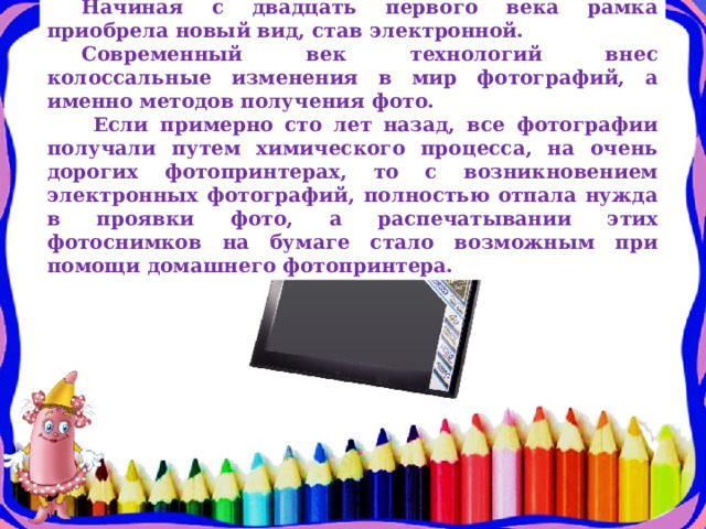 Начиная с двадцать первого века рамка приобрела новый вид, став электронной. Современный век технологий внес колоссальные изменения в мир фотографий, а именно методов получения фото.  Если примерно сто лет назад, все фотографии получали путем химического процесса, на очень дорогих фотопринтерах, то с возникновением электронных фотографий, полностью отпала нужда в проявки фото, а распечатывании этих фотоснимков на бумаге стало возможным при помощи домашнего фотопринтера. 