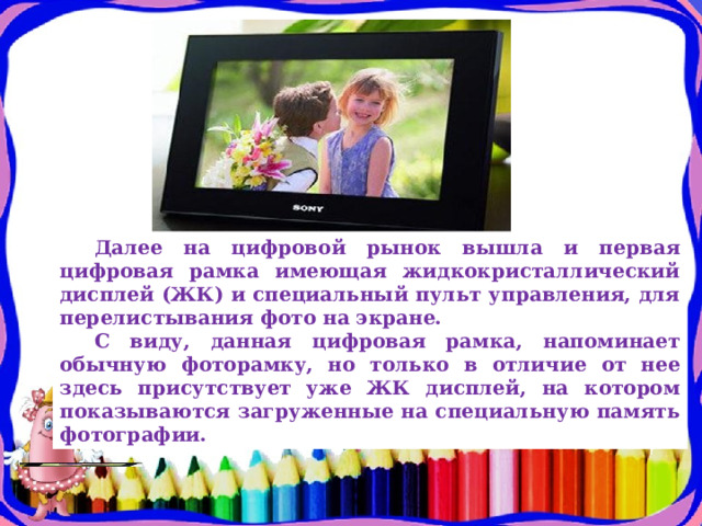 Далее на цифровой рынок вышла и первая цифровая рамка имеющая жидкокристаллический дисплей (ЖК) и специальный пульт управления, для перелистывания фото на экране. С виду, данная цифровая рамка, напоминает обычную фоторамку, но только в отличие от нее здесь присутствует уже ЖК дисплей, на котором показываются загруженные на специальную память фотографии. 
