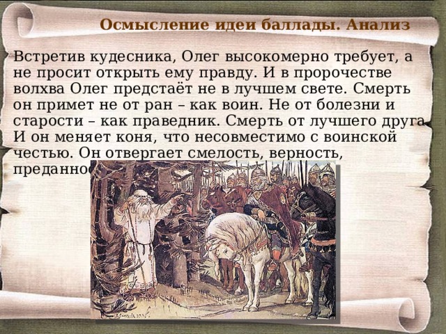 Осмысление идеи баллады. Анализ Итак, князь Олег мудрый, вещий, опытный воин, добрый, любит своего верного коня, уважает старших, щедрый. Но в то же время он гордый, надменный, властный, воинственный, хитрый. Пушкин намекает на «доблесть Олега» - обрёк мечам и пожарам нивы и сёла. 