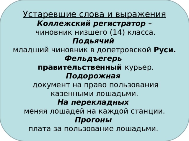 Устаревшие слова и выражения Коллежский регистратор –  чиновник низшего (14) класса. Подьячий  младший чиновник в допетровской Руси. Фельдъегерь  правительственный курьер. Подорожная  документ на право пользования казенными лошадьми. На перекладных меняя лошадей на каждой станции. Прогоны  плата за пользование лошадьми.  