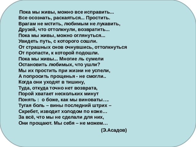  Пока мы живы, можно все исправить...  Все осознать, раскаяться... Простить.  Врагам не мстить, любимым не лукавить,  Друзей, что оттолкнули, возвратить...  Пока мы живы, можно оглянуться...  Увидеть путь, с которого сошли.  От страшных снов очнувшись, оттолкнуться  От пропасти, к которой подошли.  Пока мы живы... Многие ль сумели  Остановить любимых, что ушли?  Мы их простить при жизни не успели,  А попросить прощенья - не смогли..  Когда они уходят в тишину,  Туда, откуда точно нет возврата,  Порой хватает нескольких минут  Понять : о боже, как мы виноваты….  Тугая боль – вины последний штрих –  Скребет, изводит холодом по коже…  За всё, что мы не сделали для них,  Они прощают. Мы себя – не можем…  (Э.Асадов)  