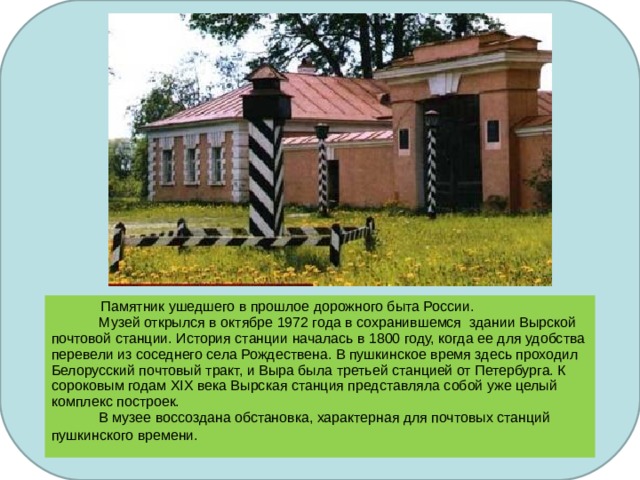    Памятник ушедшего в прошлое дорожного быта России.  Музей открылся в октябре 1972 года в сохранившемся здании Вырской почтовой станции. История станции началась в 1800 году, когда ее для удобства перевели из соседнего села Рождествена. В пушкинское время здесь проходил Белорусский почтовый тракт, и Выра была третьей станцией от Петербурга. К сороковым годам XIX века Вырская станция представляла собой уже целый комплекс построек.   В музее воссоздана обстановка, характерная для почтовых станций пушкинского времени.  