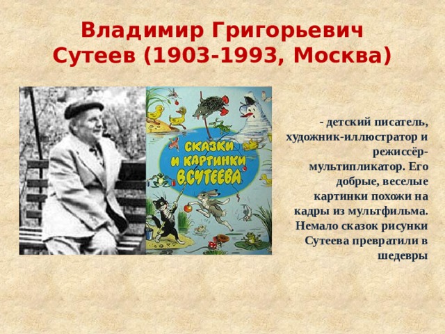Владимир Григорьевич Сутеев (1903-1993, Москва) - детский писатель, художник-иллюстратор и режиссёр-мультипликатор. Его добрые, веселые картинки похожи на кадры из мультфильма. Немало сказок рисунки Сутеева превратили в шедевры 