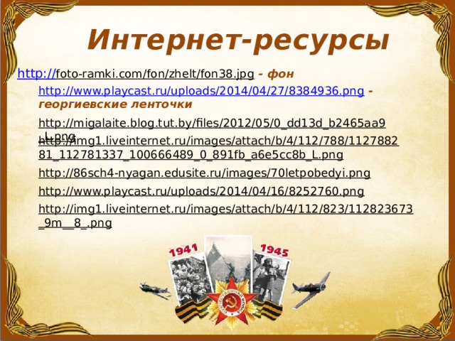 Интернет-ресурсы http:// foto-ramki.com/fon/zhelt/fon38.jpg  - фон http://www.playcast.ru/uploads/2014/04/27/8384936.png  - георгиевские ленточки http://migalaite.blog.tut.by/files/2012/05/0_dd13d_b2465aa9_L.png  http://img1.liveinternet.ru/images/attach/b/4/112/788/112788281_112781337_100666489_0_891fb_a6e5cc8b_L.png  http://86sch4-nyagan.edusite.ru/images/70letpobedyi.png  http://www.playcast.ru/uploads/2014/04/16/8252760.png  http://img1.liveinternet.ru/images/attach/b/4/112/823/112823673_9m__8_.png  