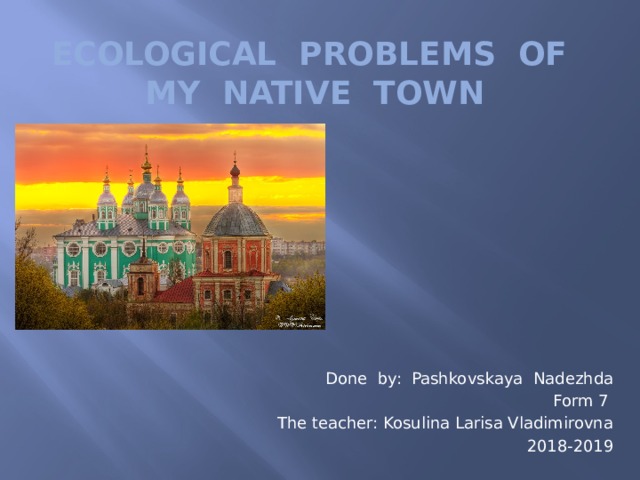 Ecological problems of my native town Done by: Pashkovskaya Nadezhda Form 7 The teacher: Kosulina Larisa Vladimirovna 2018-2019 