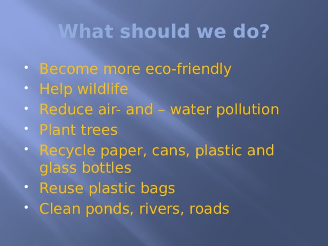 What should we do? Become more eco-friendly Help wildlife Reduce air- and – water pollution Plant trees Recycle paper, cans, plastic and glass bottles Reuse plastic bags Clean ponds, rivers, roads 
