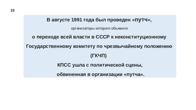 10 В августе 1991 года был проведен « путч »,  организаторы которого объявили о переходе всей власти в СССР к неконституционному Государственному комитету по чрезвычайному положению (ГКЧП)  КПСС ушла с политической сцены,  обвиненная в организации «путча». 