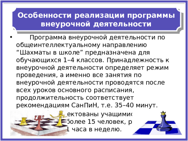 Особенности реализации программы внеурочной деятельности  Программа внеурочной деятельности по общеинтеллектуальному направлению “Шахматы в школе” предназначена для обучающихся 1–4 классов. Принадлежность к внеурочной деятельности определяет режим проведения, а именно все занятия по внеурочной деятельности проводятся после всех уроков основного расписания, продолжительность соответствует рекомендациям СанПиН, т.е. 35–40 минут. Группы укомплектованы учащимися в количестве не более 15 человек, режим работы не превышает 1 часа в неделю. 
