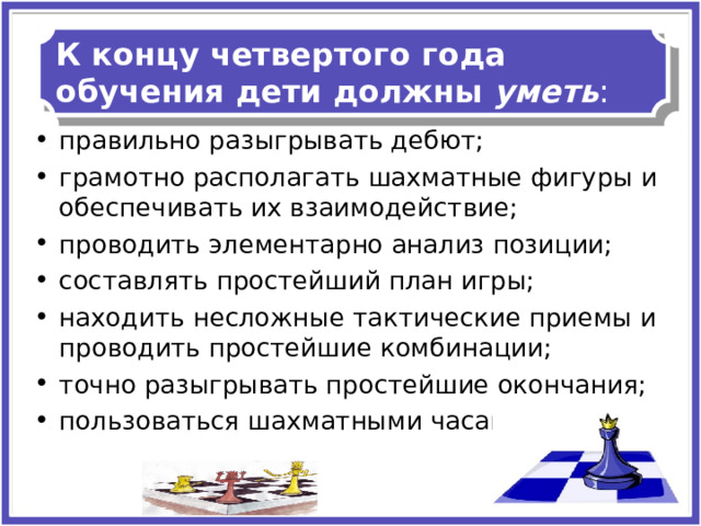 К концу четвертого года обучения дети должны  уметь : правильно разыгрывать дебют; грамотно располагать шахматные фигуры и обеспечивать их взаимодействие; проводить элементарно анализ позиции; составлять простейший план игры; находить несложные тактические приемы и проводить простейшие комбинации; точно разыгрывать простейшие окончания; пользоваться шахматными часами. 