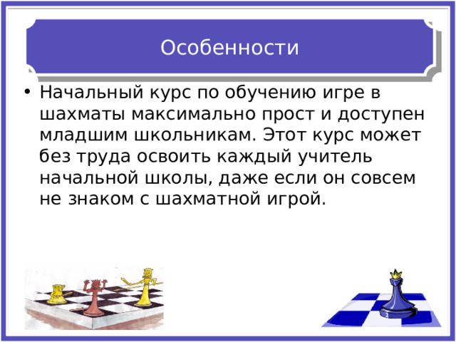 Особенности Начальный курс по обучению игре в шахматы максимально прост и доступен младшим школьникам. Этот курс может без труда освоить каждый учитель начальной школы, даже если он совсем не знаком с шахматной игрой. 