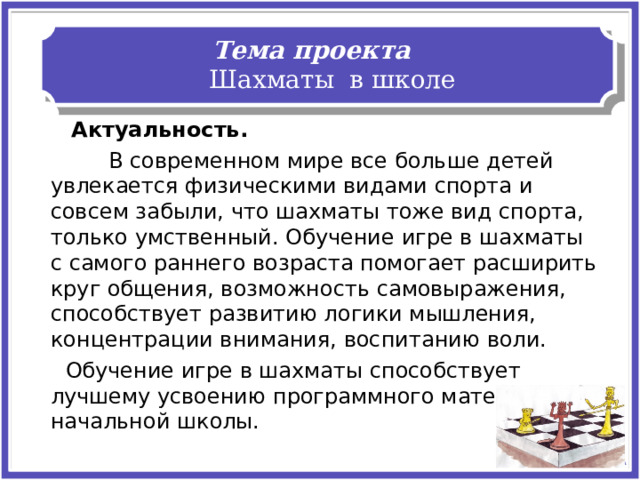 Тема проекта Шахматы в школе  Актуальность.   В современном мире все больше детей увлекается физическими видами спорта и совсем забыли, что шахматы тоже вид спорта, только умственный. Обучение игре в шахматы с самого раннего возраста помогает расширить круг общения, возможность самовыражения, способствует развитию логики мышления, концентрации внимания, воспитанию воли.     Обучение игре в шахматы способствует лучшему усвоению программного материала начальной школы. 