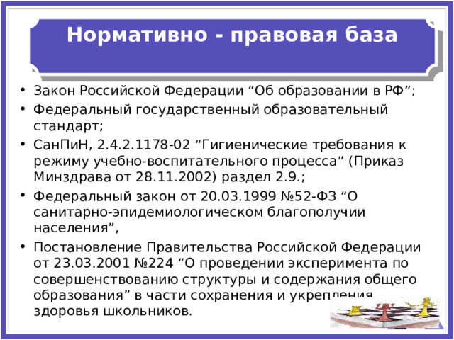  Нормативно - правовая база   Закон Российской Федерации “Об образовании в РФ”; Федеральный государственный образовательный стандарт; СанПиН, 2.4.2.1178-02 “Гигиенические требования к режиму учебно-воспитательного процесса” (Приказ Минздрава от 28.11.2002) раздел 2.9.; Федеральный закон от 20.03.1999 №52-ФЗ “О санитарно-эпидемиологическом благополучии населения”, Постановление Правительства Российской Федерации от 23.03.2001 №224 “О проведении эксперимента по совершенствованию структуры и содержания общего образования” в части сохранения и укрепления здоровья школьников. 