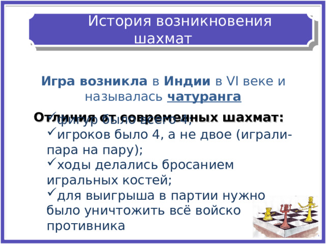    История возникновения шахмат   И Игра возникла в Индии в VI веке и называлась чатуранга Отличия от современных шахмат: фигур было всего 4 ; игроков было 4, а не двое (играли- пара на пару); ходы делались бросанием игральных костей; для выигрыша в партии нужно было уничтожить всё войско противника фигур было всего 4 ; игроков было 4, а не двое (играли- пара на пару); ходы делались бросанием игральных костей; для выигрыша в партии нужно было уничтожить всё войско противника 