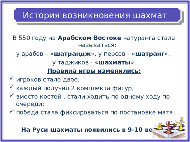 История возникновения шахмат В 550 году на Арабском Востоке чатуранга стала называться: у арабов – « шатрандж », у персов - « шатранг », у таджиков - « шахматы ». Правила игры изменились: игроков стало двое; каждый получил 2 комплекта фигур; вместо костей , стали ходить по одному ходу по очереди; победа стала фиксироваться по постановке мата.  На Руси шахматы появились в 9-10 веках.  