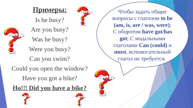 Чтобы задать общие вопросы с глаголом to be (am, is, are / was, were) ; С оборотом have got/has got ; С модальными глаголами Can (could) и must , вспомогательный глагол не требуется. Примеры: Is he busy? Are you busy? Was he busy? Were you busy? Can you swim? Could you open the window? Have you got a bike? Но!!! Did you have a bike? 