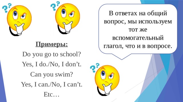 В ответах на общий вопрос, мы используем тот же вспомогательный глагол, что и в вопросе. Примеры: Do you go to school? Yes, I do./No, I don’t. Can you swim? Yes, I can./No, I can’t. Etc… 