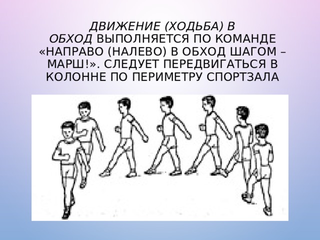 Движение (ходьба) в обход  выполняется по команде «Направо (на­лево) в обход шагом – МАРШ!». Следует передвигаться в колонне по периметру спортзала 