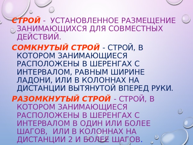 Строй  - установленное размещение занимающихся для совместных действий. Сомкнутый строй  - строй, в котором занимающиеся расположены в шеренгах с интервалом, равным ширине ладони, или в колоннах на дистанции вытянутой вперед руки. Разомкнутый строй  - строй, в котором занимающиеся расположены в шеренгах с интервалом в один или более шагов, или в колоннах на дистанции 2 и более шагов . 