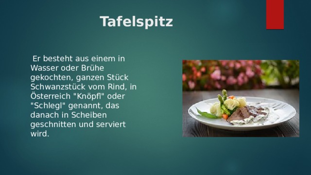 Tafelspitz  Er besteht aus einem in Wasser oder Brühe gekochten, ganzen Stück Schwanzstück vom Rind, in Österreich 