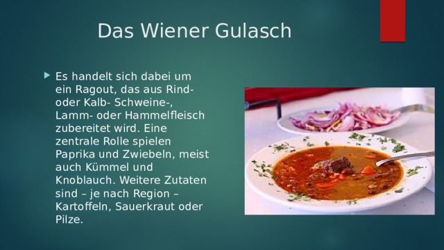 Das Wiener Gulasch Es handelt sich dabei um ein Ragout, das aus Rind- oder Kalb- Schweine-, Lamm- oder Hammelfleisch zubereitet wird. Eine zentrale Rolle spielen Paprika und Zwiebeln, meist auch Kümmel und Knoblauch. Weitere Zutaten sind – je nach Region – Kartoffeln, Sauerkraut oder Pilze. 