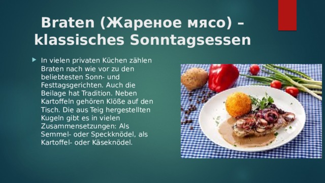 Braten (Жареное мясо) – klassisches Sonntagsessen   In vielen privaten Küchen zählen Braten nach wie vor zu den beliebtesten Sonn- und Festtagsgerichten. Auch die Beilage hat Tradition. Neben Kartoffeln gehören Klöße auf den Tisch. Die aus Teig hergestellten Kugeln gibt es in vielen Zusammensetzungen: Als Semmel- oder Speckknödel, als Kartoffel- oder Käseknödel. 