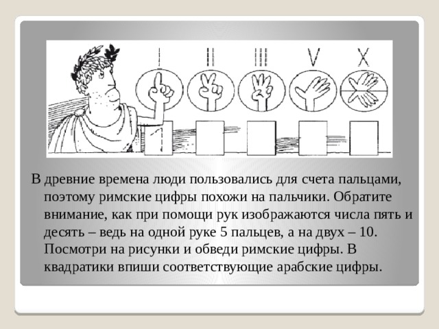 В древние времена люди пользовались для счета пальцами, поэтому римские цифры похожи на пальчики. Обратите внимание, как при помощи рук изображаются числа пять и десять – ведь на одной руке 5 пальцев, а на двух – 10. Посмотри на рисунки и обведи римские цифры. В квадратики впиши соответствующие арабские цифры. 