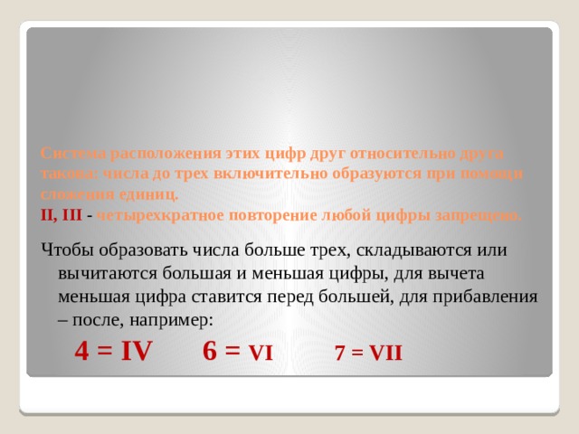         Система расположения этих цифр друг относительно друга такова: числа до трех включительно образуются при помощи сложения единиц.  II, III  - четырехкратное повторение любой цифры запрещено.   Чтобы образовать числа больше трех, складываются или вычитаются большая и меньшая цифры, для вычета меньшая цифра ставится перед большей, для прибавления – после, например:  4 = IV 6 = VI 7 =  VII 