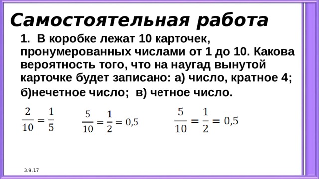 Самостоятельная работа 1. В коробке лежат 10 карточек, пронумерованных числами от 1 до 10. Какова вероятность того, что на наугад вынутой карточке будет записано: а) число, кратное 4; б)нечетное число; в) четное число. 3.9.17 
